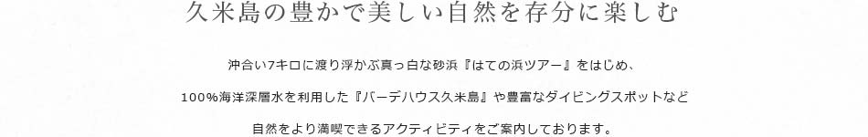 久米島の豊かで美しい自然を存分に楽しむ 沖合い7キロに渡り浮かぶ真っ白な砂浜『はての浜ツアー』をはじめ、100％海洋深層水を利用した『バーデハウス久米島』や豊富なダイビングスポットなど自然をより満喫できるアクティビティをご案内しております。